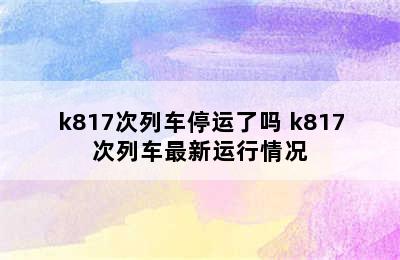 k817次列车停运了吗 k817次列车最新运行情况